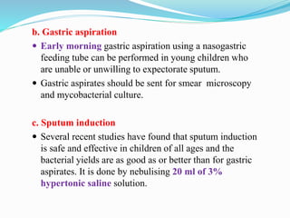 b. Gastric aspiration
 Early morning gastric aspiration using a nasogastric
feeding tube can be performed in young children who
are unable or unwilling to expectorate sputum.
 Gastric aspirates should be sent for smear microscopy
and mycobacterial culture.
c. Sputum induction
 Several recent studies have found that sputum induction
is safe and effective in children of all ages and the
bacterial yields are as good as or better than for gastric
aspirates. It is done by nebulising 20 ml of 3%
hypertonic saline solution.
 