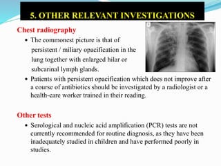 5. OTHER RELEVANT INVESTIGATIONS
Chest radiography
 The commonest picture is that of
persistent / miliary opacification in the
lung together with enlarged hilar or
subcarinal lymph glands.
 Patients with persistent opacification which does not improve after
a course of antibiotics should be investigated by a radiologist or a
health-care worker trained in their reading.
Other tests
 Serological and nucleic acid amplification (PCR) tests are not
currently recommended for routine diagnosis, as they have been
inadequately studied in children and have performed poorly in
studies.
 