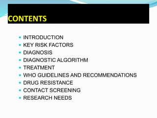 CONTENTS
 INTRODUCTION
 KEY RISK FACTORS
 DIAGNOSIS
 DIAGNOSTIC ALGORITHM
 TREATMENT
 WHO GUIDELINES AND RECOMMENDATIONS
 DRUG RESISTANCE
 CONTACT SCREENING
 RESEARCH NEEDS
 