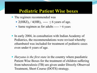 Pediatric Patient Wise boxes
 The regimen recommended was
 2(HRZ)3 / 4(HR)3 ----- ≤ 6 years of age.
 Same regimen as for adults ----- > 6 years
 In early 2004, in consultation with Indian Academy of
Pediatrics, the recommendations were revised whereby
ethambutol was included for treatment of pediatric cases
even under 6 years of age.
 Haryana is the first state in the country where paediatric
Patient Wise Boxes for the treatment of children suffering
from tuberculosis (TB) are given under Directly Observed
Treatment, Short Course (DOTS) strategy.
 