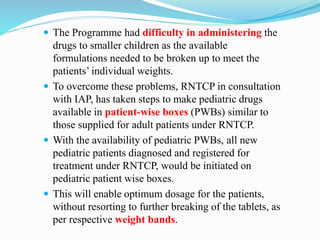  The Programme had difficulty in administering the
drugs to smaller children as the available
formulations needed to be broken up to meet the
patients’ individual weights.
 To overcome these problems, RNTCP in consultation
with IAP, has taken steps to make pediatric drugs
available in patient-wise boxes (PWBs) similar to
those supplied for adult patients under RNTCP.
 With the availability of pediatric PWBs, all new
pediatric patients diagnosed and registered for
treatment under RNTCP, would be initiated on
pediatric patient wise boxes.
 This will enable optimum dosage for the patients,
without resorting to further breaking of the tablets, as
per respective weight bands.
 