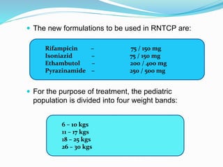  The new formulations to be used in RNTCP are:
 For the purpose of treatment, the pediatric
population is divided into four weight bands:
Rifampicin – 75 / 150 mg
Isoniazid – 75 / 150 mg
Ethambutol – 200 / 400 mg
Pyrazinamide – 250 / 500 mg
6 – 10 kgs
11 – 17 kgs
18 – 25 kgs
26 – 30 kgs
 
