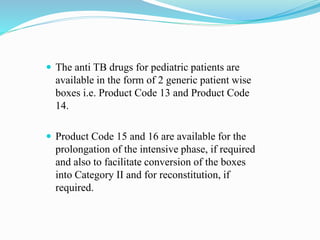  The anti TB drugs for pediatric patients are
available in the form of 2 generic patient wise
boxes i.e. Product Code 13 and Product Code
14.
 Product Code 15 and 16 are available for the
prolongation of the intensive phase, if required
and also to facilitate conversion of the boxes
into Category II and for reconstitution, if
required.
 