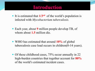 Introduction
 It is estimated that 1/3rd of the world’s population is
infected with Mycobacterium tuberculosis.
 Each year, about 9 million people develop TB, of
whom about 1.5 million die.
 WHO has estimated that around 10% of global
tuberculosis case load occurs in children(0-14 years).
 Of these childhood cases, 75% occur annually in 22
high-burden countries that together account for 80%
of the world’s estimated incident cases.
 