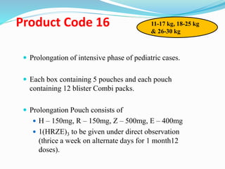 Product Code 16
 Prolongation of intensive phase of pediatric cases.
 Each box containing 5 pouches and each pouch
containing 12 blister Combi packs.
 Prolongation Pouch consists of
 H – 150mg, R – 150mg, Z – 500mg, E – 400mg
 1(HRZE)3 to be given under direct observation
(thrice a week on alternate days for 1 month12
doses).
11-17 kg, 18-25 kg
& 26-30 kg
 