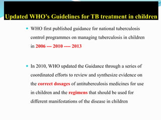 Updated WHO’s Guidelines for TB treatment in children
 WHO first published guidance for national tuberculosis
control programmes on managing tuberculosis in children
in 2006 --- 2010 ---- 2013
 In 2010, WHO updated the Guidance through a series of
coordinated efforts to review and synthesize evidence on
the correct dosages of antituberculosis medicines for use
in children and the regimens that should be used for
different manifestations of the disease in children
 