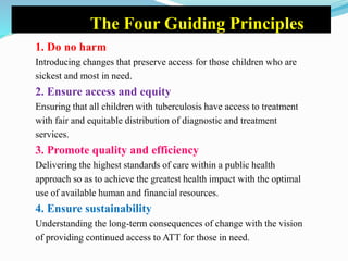 The Four Guiding Principles
1. Do no harm
Introducing changes that preserve access for those children who are
sickest and most in need.
2. Ensure access and equity
Ensuring that all children with tuberculosis have access to treatment
with fair and equitable distribution of diagnostic and treatment
services.
3. Promote quality and efficiency
Delivering the highest standards of care within a public health
approach so as to achieve the greatest health impact with the optimal
use of available human and financial resources.
4. Ensure sustainability
Understanding the long-term consequences of change with the vision
of providing continued access to ATT for those in need.
 
