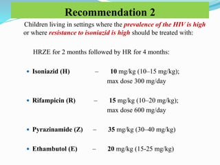 Recommendation 2
Children living in settings where the prevalence of the HIV is high
or where resistance to isoniazid is high should be treated with:
HRZE for 2 months followed by HR for 4 months:
 Isoniazid (H) – 10 mg/kg (10–15 mg/kg);
max dose 300 mg/day
 Rifampicin (R) – 15 mg/kg (10–20 mg/kg);
max dose 600 mg/day
 Pyrazinamide (Z) – 35 mg/kg (30–40 mg/kg)
 Ethambutol (E) – 20 mg/kg (15-25 mg/kg)
 