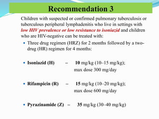 Recommendation 3
Children with suspected or confirmed pulmonary tuberculosis or
tuberculous peripheral lymphadenitis who live in settings with
low HIV prevalence or low resistance to isoniazid and children
who are HIV-negative can be treated with:
 Three drug regimen (HRZ) for 2 months followed by a two-
drug (HR) regimen for 4 months:
 Isoniazid (H) – 10 mg/kg (10–15 mg/kg);
max dose 300 mg/day
 Rifampicin (R) – 15 mg/kg (10–20 mg/kg);
max dose 600 mg/day
 Pyrazinamide (Z) – 35 mg/kg (30–40 mg/kg)
 