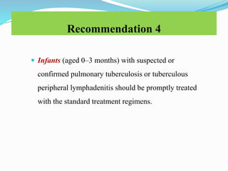 Recommendation 4
 Infants (aged 0–3 months) with suspected or
confirmed pulmonary tuberculosis or tuberculous
peripheral lymphadenitis should be promptly treated
with the standard treatment regimens.
 