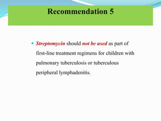 Recommendation 5
 Streptomycin should not be used as part of
first-line treatment regimens for children with
pulmonary tuberculosis or tuberculous
peripheral lymphadenitis.
 