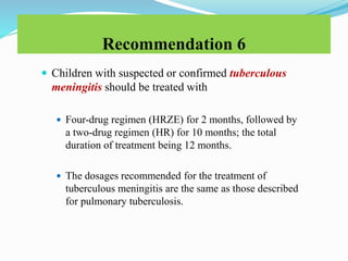Recommendation 6
 Children with suspected or confirmed tuberculous
meningitis should be treated with
 Four-drug regimen (HRZE) for 2 months, followed by
a two-drug regimen (HR) for 10 months; the total
duration of treatment being 12 months.
 The dosages recommended for the treatment of
tuberculous meningitis are the same as those described
for pulmonary tuberculosis.
 