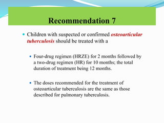 Recommendation 7
 Children with suspected or confirmed osteoarticular
tuberculosis should be treated with a
 Four-drug regimen (HRZE) for 2 months followed by
a two-drug regimen (HR) for 10 months; the total
duration of treatment being 12 months.
 The doses recommended for the treatment of
osteoarticular tuberculosis are the same as those
described for pulmonary tuberculosis.
 