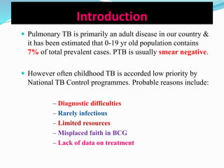 Introduction
 Pulmonary TB is primarily an adult disease in our country &
it has been estimated that 0-19 yr old population contains
7% of total prevalent cases. PTB is usually smear negative.
 However often childhood TB is accorded low priority by
National TB Control programmes. Probable reasons include:
– Diagnostic difficulties
– Rarely infectious
– Limited resources
– Misplaced faith in BCG
– Lack of data on treatment
 