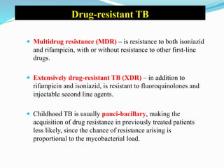 Drug-resistant TB
 Multidrug resistance (MDR) – is resistance to both isoniazid
and rifampicin, with or without resistance to other first-line
drugs.
 Extensively drug-resistant TB (XDR) – in addition to
rifampicin and isoniazid, is resistant to fluoroquinolones and
injectable second line agents.
 Childhood TB is usually pauci-bacillary, making the
acquisition of drug resistance in previously treated patients
less likely, since the chance of resistance arising is
proportional to the mycobacterial load.
 