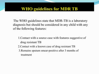 WHO guidelines for MDR TB
The WHO guidelines state that MDR-TB is a laboratory
diagnosis but should be considered in any child with any
of the following features:
1.Contact with a source case with features suggestive of
drug resistant TB
2.Contact with a known case of drug resistant TB
3.Remains sputum smear-positive after 3 months of
treatment
 