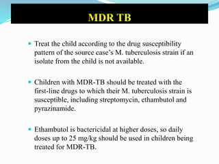 MDR TB
 Treat the child according to the drug susceptibility
pattern of the source case’s M. tuberculosis strain if an
isolate from the child is not available.
 Children with MDR-TB should be treated with the
first-line drugs to which their M. tuberculosis strain is
susceptible, including streptomycin, ethambutol and
pyrazinamide.
 Ethambutol is bactericidal at higher doses, so daily
doses up to 25 mg/kg should be used in children being
treated for MDR-TB.
 
