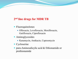 2nd line drugs for MDR TB
 Fluoroquinolones
 Ofloxacin, Levofloxacin, Moxifloxacin,
Gatifloxacin, Ciprofloxacin
 Aminoglycosides
 Kanamycin, Amikacin, Capreomycin
 Cycloserine
 para-Aminosalicylic acid & Ethionamide or
prothionamide
 