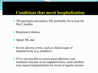 Conditions that merit hospitalization
 TB meningitis and miliary TB, preferably for at least the
first 2 months
 Respiratory distress
 Spinal TB, and
 Severe adverse events, such as clinical signs of
hepatotoxicity (e.g. jaundice).
 If it is not possible to ensure good adherence and
treatment outcome on an outpatient basis, some children
may require hospitalization for social or logistic reasons.
 