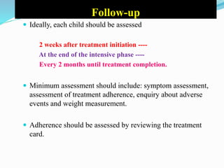 Follow-up
 Ideally, each child should be assessed
2 weeks after treatment initiation ----
At the end of the intensive phase ----
Every 2 months until treatment completion.
 Minimum assessment should include: symptom assessment,
assessment of treatment adherence, enquiry about adverse
events and weight measurement.
 Adherence should be assessed by reviewing the treatment
card.
 