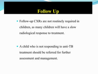 Follow Up
 Follow-up CXRs are not routinely required in
children, as many children will have a slow
radiological response to treatment.
 A child who is not responding to anti-TB
treatment should be referred for further
assessment and management.
 
