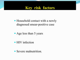 Key risk factors
 Household contact with a newly
diagnosed smear-positive case
 Age less than 5 years
 HIV infection
 Severe malnutrition.
 