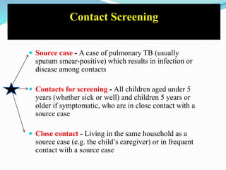 Contact Screening
 Source case - A case of pulmonary TB (usually
sputum smear-positive) which results in infection or
disease among contacts
 Contacts for screening - All children aged under 5
years (whether sick or well) and children 5 years or
older if symptomatic, who are in close contact with a
source case
 Close contact - Living in the same household as a
source case (e.g. the child’s caregiver) or in frequent
contact with a source case
 