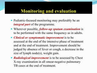 Monitoring and evaluation
 Pediatric-focused monitoring may preferably be an
integral part of the programme.
 Wherever possible, follow-up sputum examination is
to be performed with the same frequency as in adults.
 Clinical or symptomatic improvement is to be
assessed at the end of the intensive phase of treatment
and at the end of treatment. Improvement should be
judged by absence of fever or cough, a decrease in the
size of lymph node(s), weight gain.
 Radiological improvement is to be assessed by Chest
X-ray examination in all smear-negative pulmonary
TB cases at the end of treatment.
 