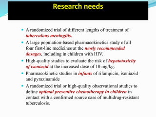 Research needs
 A randomized trial of different lengths of treatment of
tuberculous meningitis.
 A large population-based pharmacokinetics study of all
four first-line medicines at the newly recommended
dosages, including in children with HIV.
 High-quality studies to evaluate the risk of hepatotoxicity
of isoniazid at the increased dose of 10 mg/kg.
 Pharmacokinetic studies in infants of rifampicin, isoniazid
and pyrazinamide
 A randomized trial or high-quality observational studies to
define optimal preventive chemotherapy in children in
contact with a confirmed source case of multidrug-resistant
tuberculosis.
 