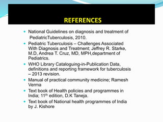 REFERENCES
 National Guidelines on diagnosis and treatment of
PediatricTuberculosis, 2010.
 Pediatric Tuberculosis – Challenges Associated
With Diagnosis and Treatment; Jeffrey R. Starke,
M.D, Andrea T. Cruz, MD, MPH,department of
Pediatrics.
 WHO Library Cataloguing-in-Publication Data,
definitions and reporting framework for tuberculosis
– 2013 revision.
 Manual of practical community medicine; Ramesh
Verma
 Text book of Health policies and programmes in
India; 11th edition, D.K Taneja.
 Text book of National health programmes of India
by J. Kishore
 