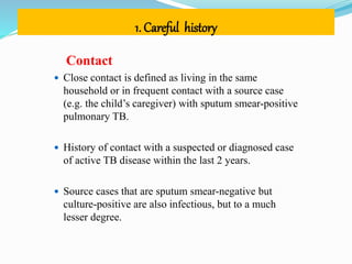 1. Careful history
Contact
 Close contact is defined as living in the same
household or in frequent contact with a source case
(e.g. the child’s caregiver) with sputum smear-positive
pulmonary TB.
 History of contact with a suspected or diagnosed case
of active TB disease within the last 2 years.
 Source cases that are sputum smear-negative but
culture-positive are also infectious, but to a much
lesser degree.
 