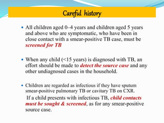 Careful history
 All children aged 0–4 years and children aged 5 years
and above who are symptomatic, who have been in
close contact with a smear-positive TB case, must be
screened for TB
 When any child (<15 years) is diagnosed with TB, an
effort should be made to detect the source case and any
other undiagnosed cases in the household.
 Children are regarded as infectious if they have sputum
smear-positive pulmonary TB or cavitary TB on CXR.
If a child presents with infectious TB, child contacts
must be sought & screened, as for any smear-positive
source case.
 