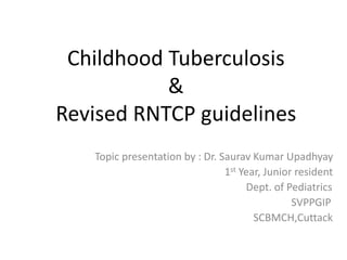 Childhood Tuberculosis
&
Revised RNTCP guidelines
Topic presentation by : Dr. Saurav Kumar Upadhyay
1st Year, Junior resident
Dept. of Pediatrics
SVPPGIP
SCBMCH,Cuttack
 