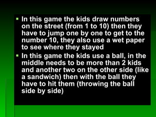 In this game the kids draw numbers on the street (from 1 to 10) then they have to jump one by one to get to the number 10, they also use a wet paper to see where they stayed  In this game the kids use a ball, in the middle needs to be more than 2 kids and another two on the other side (like a sandwich) then with the ball they have to hit them (throwing the ball side by side) 