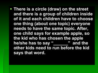 There is a circle (draw) on the street and there is a group of children inside of it and each children have to choose one thing (about one topic) everyone needs to have the same topic. After, one child says for example apple, so the kid who has chosen the apple he/she has to say ______  and the other kids need to run before the kid says that word. 