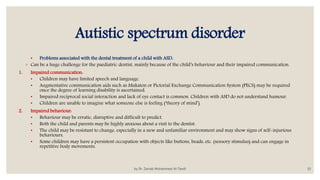 Autistic spectrum disorder
• Problems associated with the dental treatment of a child with ASD:
◦ Can be a huge challenge for the paediatric dentist, mainly because of the child’s behaviour and their impaired communication.
1. Impaired communication:
• Children may have limited speech and language.
• Augmentative communication aids such as Makaton or Pictorial Exchange Communication System (PECS) may be required
once the degree of learning disability is ascertained.
• Impaired reciprocal social interaction and lack of eye contact is common. Children with ASD do not understand humour.
• Children are unable to imagine what someone else is feeling (‘theory of mind’).
2. Impaired behaviour:
• Behaviour may be erratic, disruptive and difficult to predict.
• Both the child and parents may be highly anxious about a visit to the dentist.
• The child may be resistant to change, especially in a new and unfamiliar environment and may show signs of self-injurious
behaviours.
• Some children may have a persistent occupation with objects like buttons, beads, etc. (sensory stimulus) and can engage in
repetitive body movements.
by Dr. Zainab Mohammed Al-Tawili 10
 