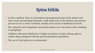 Spina bifida
• In this condition, there is a herniation (meningomyelocele) of the spinal cord,
nerve roots and meninges through a wide deficiency in the laminae and spinous
process of one or more vertebrae, usually at the sacral or lumbosacral levels.
• The exposed cord is dysplastic and almost always non-functional, often resulting
in paraplegia.
• Children with spina bifida have a higher prevalence of latex allergy (gloves,
rubber dam) compared with the general paediatric population.
• The use of vinyl gloves is recommended.
by Dr. Zainab Mohammed Al-Tawili 37
 