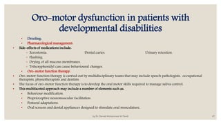 Oro-motor dysfunction in patients with
developmental disabilities
• Drooling:
• Pharmacological management:
• Side-effects of medications include:
◦ Xerostomia. Dental caries. Urinary retention.
◦ Flushing.
◦ Drying of all mucous membranes.
◦ Trihexyphenidyl can cause behavioural changes.
• Oro-motor function therapy:
• Oro-motor function therapy is carried out by multidisciplinary teams that may include speech pathologists, occupational
therapists, physiotherapists and dentists.
• The focus of oro-motor function therapy is to develop the oral motor skills required to manage saliva control.
• This multifaceted approach may include a number of elements such as:
• Behaviour modification.
• Proprioceptive neuromuscular facilitation.
• Postural adaptations.
• Oral screens and dental appliances designed to stimulate oral musculature.
by Dr. Zainab Mohammed Al-Tawili 47
 