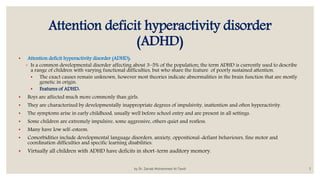 Attention deficit hyperactivity disorder
(ADHD)
• Attention deficit hyperactivity disorder (ADHD):
◦ Is a common developmental disorder affecting about 3–5% of the population; the term ADHD is currently used to describe
a range of children with varying functional difficulties, but who share the feature of poorly sustained attention.
• The exact causes remain unknown, however most theories indicate abnormalities in the brain function that are mostly
genetic in origin.
• Features of ADHD:
• Boys are affected much more commonly than girls.
• They are characterized by developmentally inappropriate degrees of impulsivity, inattention and often hyperactivity.
• The symptoms arise in early childhood, usually well before school entry and are present in all settings.
• Some children are extremely impulsive, some aggressive, others quiet and restless.
• Many have low self-esteem.
• Comorbidities include developmental language disorders, anxiety, oppositional-defiant behaviours, fine motor and
coordination difficulties and specific learning disabilities.
• Virtually all children with ADHD have deficits in short-term auditory memory.
by Dr. Zainab Mohammed Al-Tawili 5
 