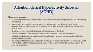 Attention deficit hyperactivity disorder
(ADHD)
• Management strategies:
• The current medication scheme should be discussed with both the parents and the prescribing
practitioner.
• A preventive approach is essential; (Tooth brushing and controlling diet both require
concentration, motivation and understanding, all of which can be problematic for the child
with ADHD).
• Repetition is important in building up self-confidence in the child.
• Multiple short visits have a higher chance of success than a few, prolonged visits.
• Inhalation sedation can be a particularly useful adjunct to non-pharmacological behaviour
management techniques.
• It is important to realize that oral health is only one of many priorities for the family of a child
with ADHD, and the multiple demands made of the parents need to be weighed against the
need for dental care.
by Dr. Zainab Mohammed Al-Tawili 8
 