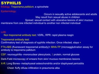 SYPHILIS  Etiology:  Treponema  pallidum ,  a spirochete  Epidemiology:   Occurs in sexually active adolescents and adults  May result from sexual abuse in children  Spread: sexual contact with ulcerative lesions of skin/ mucous membrane from one infected individual to another non infected individual LAB:   Non treponemal antibody test:  VDRL, RPR: rapid plasma reagin Treponemal antibody test:   Confirmatory test of diagnosis of syphilis infection. Once infected, stays  + FTA-ABS  (fluorescent treponemal antibody)+  MHA-TP  (microagglutination assay for antibody to treponema pallidum CSF:  neurosyphilis- mononuclear pleocytosis,  ↑   protein, normal glucose  Dark-Field microscopy of smears from skin/ mucous membranes lesions X-R:  Long Bones- metaphyseal osteochondritis and/or diaphyseal periostitis Chest: fluffy difuse infiltration in pneumonia alba 
