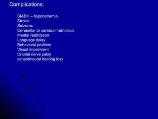 Complications: SIADH – hyponatremia  Stroke Seizures Cerebellar or cerebral herniation Mental retardation Language delay Behavioral problem Visual impairment Cranial nerve palsy sensorineural hearing loss 