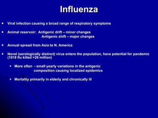 Influenza Viral infection causing a broad range of respiratory symptoms Animal reservoir:  Antigenic drift – minor changes Antigenic shift – major changes Annual spread from Asia to N. America Novel (serologically distinct) virus enters the population, have potential for pandemic (1918 flu killed >20 million) More often  - small yearly variations in the antigenic  composition causing localized epidemics Mortality primarily in elderly and chronically ill 