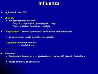 Influenza High attack rate - 30% Clinically Predominatly respiratory: Coryza,  conjuntivitis,  pharyngitis,  cough Fever,  malaise,  headache,  myalgia Complications:   Secondary bacterial otitis media  and pneumonia Less common:  acute myositis,  myocarditis Diagnosis:  Influenza A+B test Viral Culture Treatment Oseltamivir, Zanamivir – prophylaxis and treatment if  given in first 48 hrs Fluids and rest, no salicylates 
