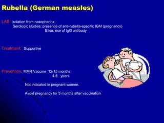 Rubella (German measles) LAB:   Isolation from nasopharinx Serologic studies: presence of anti-rubella-specific IGM (pregnancy) Elisa: rise of IgG antibody Treatment:   Supportive Prevention:   MMR Vaccine  12-15 months 4-6  years Not indicated in pregnant women. Avoid pregnancy for 3 months after vaccination 