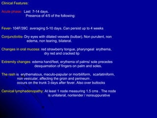 Clinical Features:   Acute phase:   Last  7-14 days.  Presence of 4/5 of the following:  Fever-  104F/39C  averaging 5-10 days. Can persist up to 4 weeks Conjunctivitis-  Dry eyes with dilated vessels (bulbar). Non purulent, non  edema, non tearing, bilateral.  Changes in oral mucosa:  red strawberry tongue, pharyngeal  erythema,  dry red and cracked lip  Extremity changes:  edema hand/feet, erythema of palms/ sole precedes  desquamation of fingers on palm and soles.  The rash  is  erythematous, maculo-papular or morbiliform,  scarlatiniform,  non vesicular, affecting the groin and perineum .  occurs on the trunk 3 days after fever. Also over buttocks  Cervical lymphadenopathy:  At least 1 node measuring 1.5 cms . The node  is unilateral, nontender / nonsuppurative 