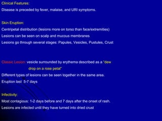 Clinical Features: Disease is preceded by fever, malaise, and URI symptoms. Skin Eruption: Centripetal distribution (lesions more on torso than face/extremities) Lesions can be seen on scalp and mucous membranes Lesions go through several stages: Papules, Vesicles, Pustules, Crust Classic Lesion:  vesicle surrounded by erythema described as a  “dew  drop on a rose petal” Different types of lesions can be seen together in the same area. Eruption last  5-7 days Infectivity: Most contagious: 1-2 days before and 7 days after the onset of rash. Lesions are infected until they have turned into dried crust 