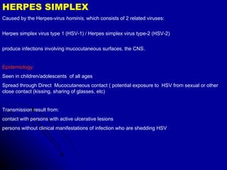 HERPES SIMPLEX Caused by the Herpes-virus  hominis,  which consists of 2 related viruses:  Herpes simplex virus type 1 (HSV-1) / Herpes simplex virus type-2 (HSV-2)  produce infections involving mucocutaneous surfaces, the CNS.  Epidemiology:   Seen in children/adolescents  of all ages Spread through   Direct  Mucocutaneous contact ( potential exposure to  HSV from sexual or other close contact (kissing, sharing of glasses, etc)  Transmission result from:  contact with persons with active ulcerative lesions  persons without clinical manifestations of infection who are shedding HSV  