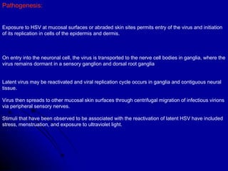 Pathogenesis:  Exposure to HSV at mucosal surfaces or abraded skin sites permits entry of the virus and initiation of its replication in cells of the epidermis and dermis.  On entry into the neuronal cell, the virus is transported to the nerve cell bodies in ganglia, where the virus remains dormant in a sensory ganglion and dorsal root ganglia Latent virus may be reactivated and viral replication cycle occurs in ganglia and contiguous neural tissue.  Virus then spreads to other mucosal skin surfaces through centrifugal migration of infectious virions via peripheral sensory nerves.  Stimuli that have been observed to be associated with the reactivation of latent HSV have included stress, menstruation, and exposure to ultraviolet light.  
