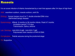 Roseola It is an acute infection of infants characterized by a rash that appears after 3-4 days of high fever AKA:   exanthem subitum, roseola subitum, sixth Ds  Etiology:   Human herpes virus 6 or 7, double stranded DNA virus Self-limited benign disease Epidemiology:   Affects  6 months to 36 months infants. Peak 6-7 months Incubation period 7-15 days Transmission: Saliva, airbone Lab: Serology:   Anti-HHV-6 IgM,  Anti-HHV-7 IgM Polymerase chain reaction of HHV-6 DNA Complication:   Febrile seizures during the prodromal stage TX:  Supportive 